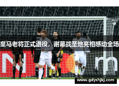 皇马老将正式退役，谢幕战圣地亮相感动全场